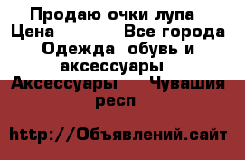 Продаю очки лупа › Цена ­ 2 500 - Все города Одежда, обувь и аксессуары » Аксессуары   . Чувашия респ.